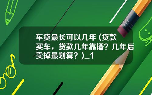 车贷最长可以几年 (贷款买车，贷款几年靠谱？几年后卖掉最划算？)_1
