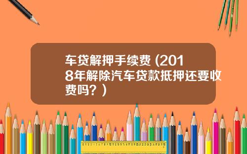 车贷解押手续费 (2018年解除汽车贷款抵押还要收费吗？)