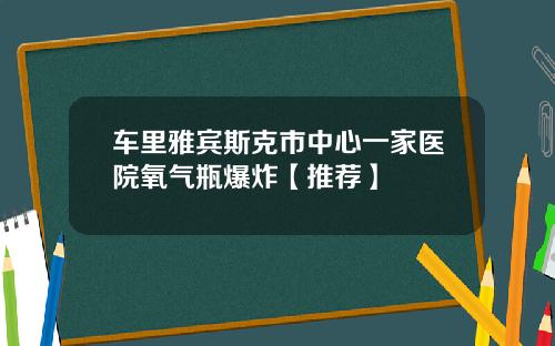 车里雅宾斯克市中心一家医院氧气瓶爆炸【推荐】