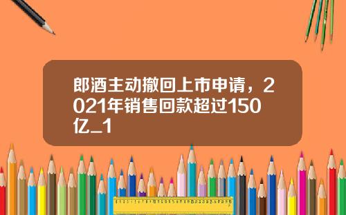 郎酒主动撤回上市申请，2021年销售回款超过150亿_1