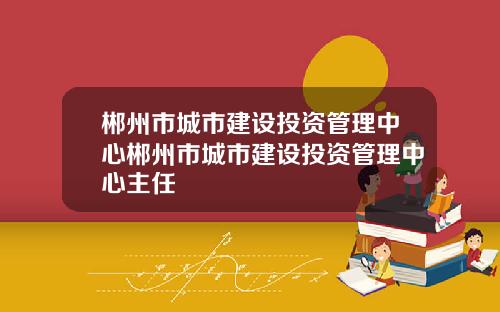 郴州市城市建设投资管理中心郴州市城市建设投资管理中心主任