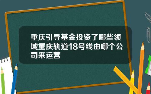 重庆引导基金投资了哪些领域重庆轨道18号线由哪个公司来运营