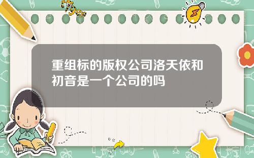 重组标的版权公司洛天依和初音是一个公司的吗