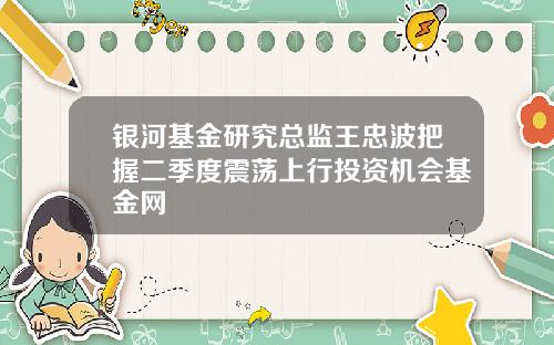 银河基金研究总监王忠波把握二季度震荡上行投资机会基金网