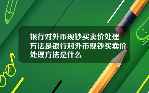 银行对外币现钞买卖价处理方法是银行对外币现钞买卖价处理方法是什么