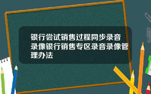 银行尝试销售过程同步录音录像银行销售专区录音录像管理办法