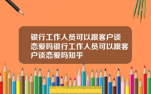 银行工作人员可以跟客户谈恋爱吗银行工作人员可以跟客户谈恋爱吗知乎
