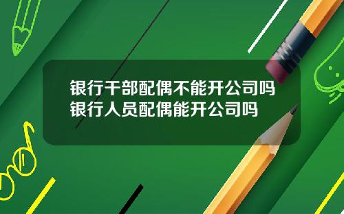 银行干部配偶不能开公司吗银行人员配偶能开公司吗