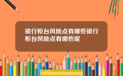 银行柜台风险点有哪些银行柜台风险点有哪些呢