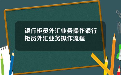 银行柜员外汇业务操作银行柜员外汇业务操作流程