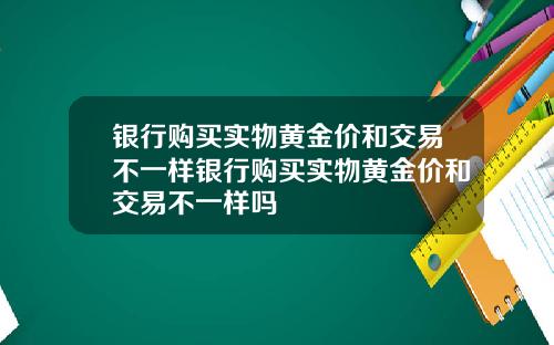银行购买实物黄金价和交易不一样银行购买实物黄金价和交易不一样吗
