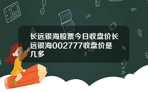 长远银海股票今日收盘价长远银海002777收盘价是几多