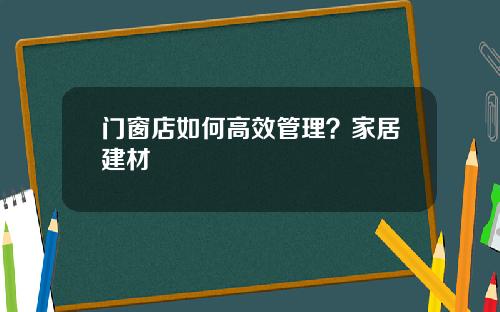 门窗店如何高效管理？家居建材