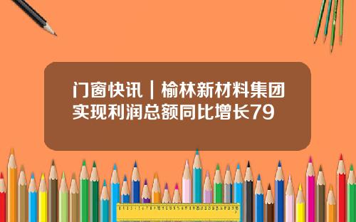 门窗快讯｜榆林新材料集团实现利润总额同比增长79