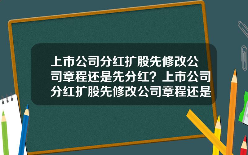 上市公司分红扩股先修改公司章程还是先分红？上市公司分红扩股先修改公司章程还是先分红好