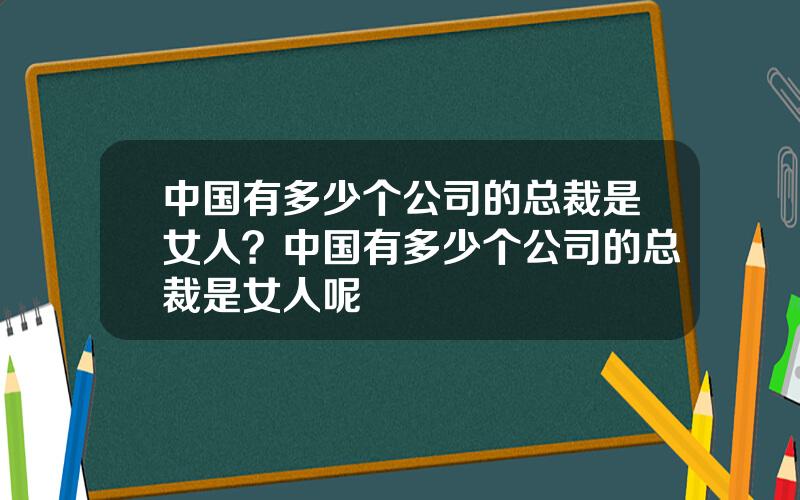 中国有多少个公司的总裁是女人？中国有多少个公司的总裁是女人呢