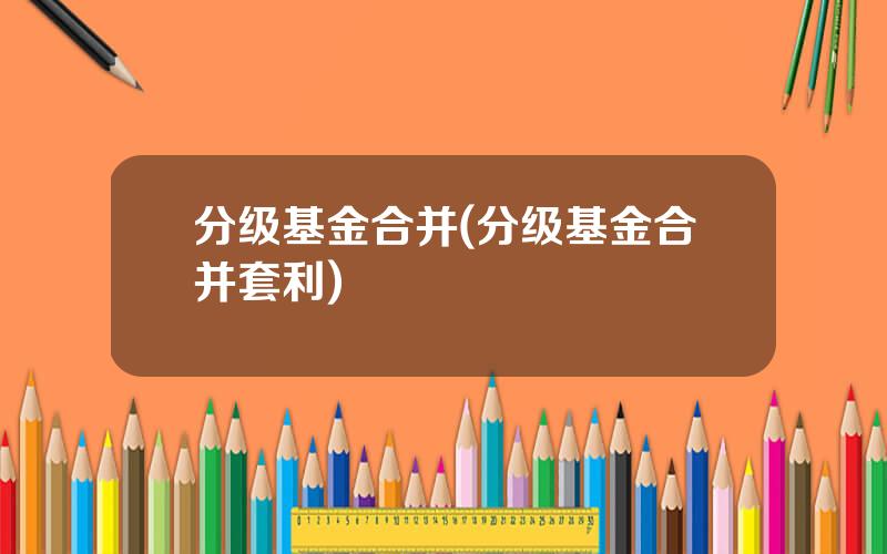 分级基金合并(分级基金合并套利)
