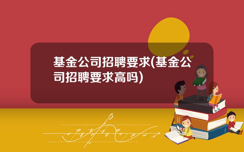 基金公司招聘要求(基金公司招聘要求高吗)