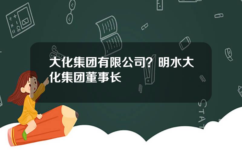 大化集团有限公司？明水大化集团董事长