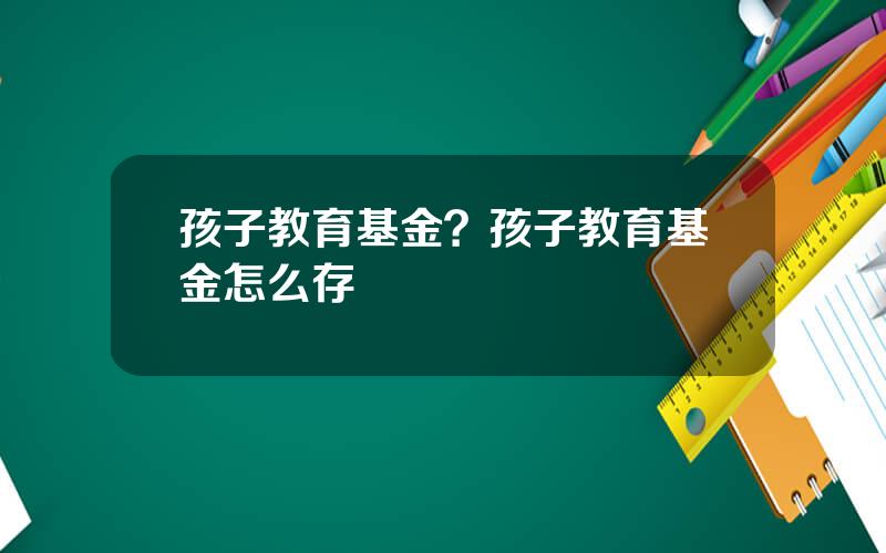 孩子教育基金？孩子教育基金怎么存