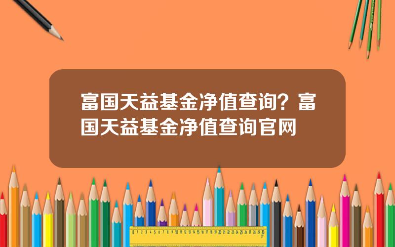 富国天益基金净值查询？富国天益基金净值查询官网