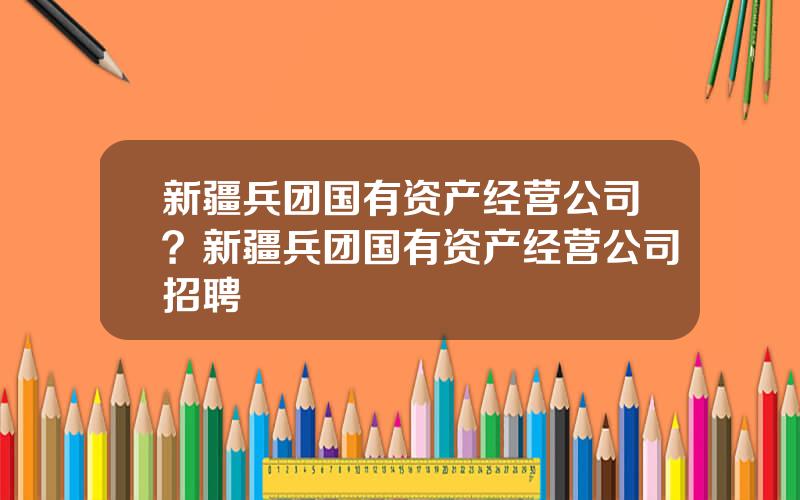 新疆兵团国有资产经营公司？新疆兵团国有资产经营公司招聘