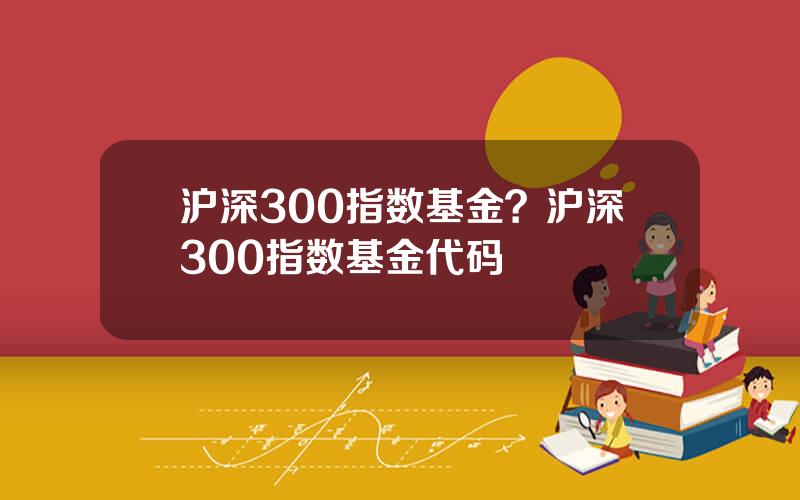 沪深300指数基金？沪深300指数基金代码