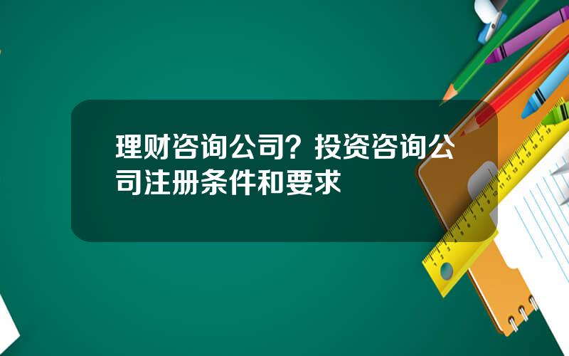 理财咨询公司？投资咨询公司注册条件和要求
