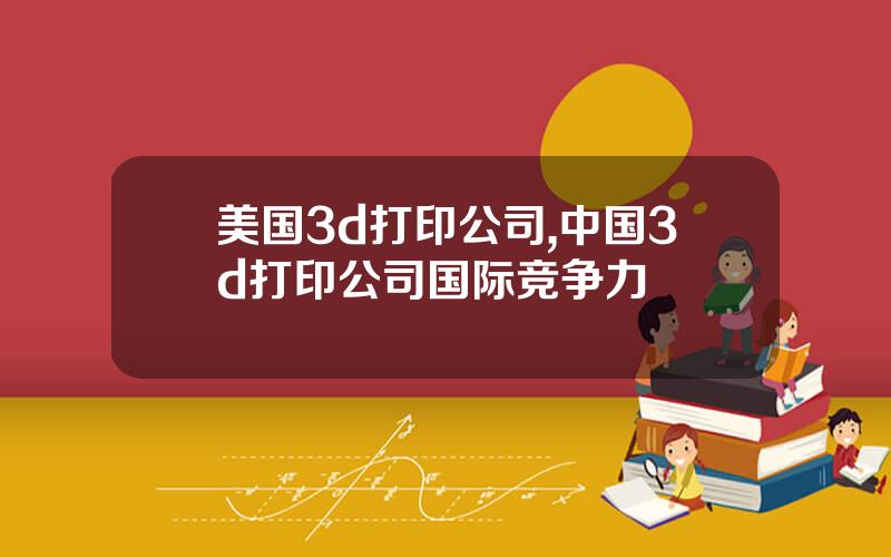 美国3d打印公司,中国3d打印公司国际竞争力