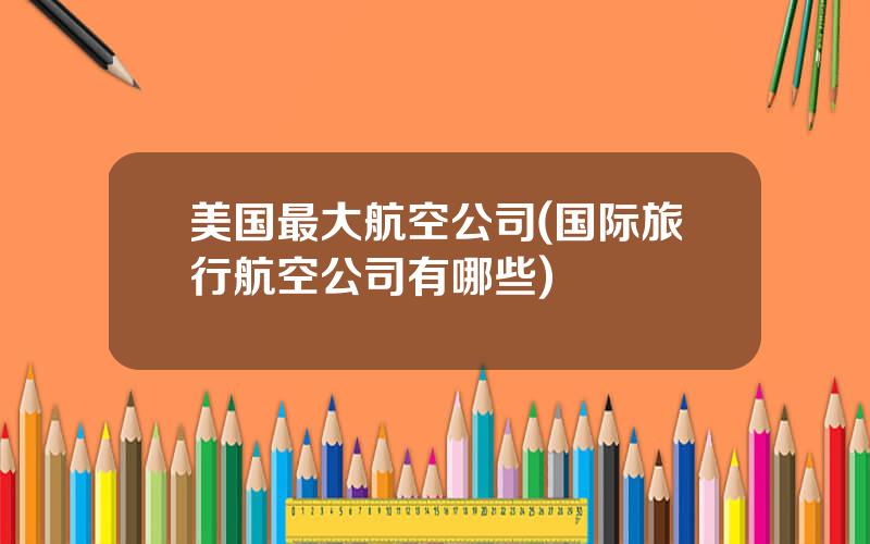 美国最大航空公司(国际旅行航空公司有哪些)