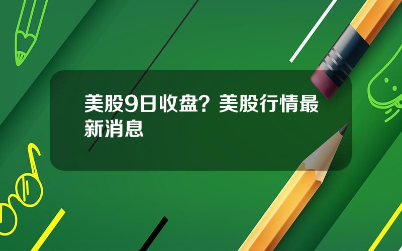 美股9日收盘？美股行情最新消息