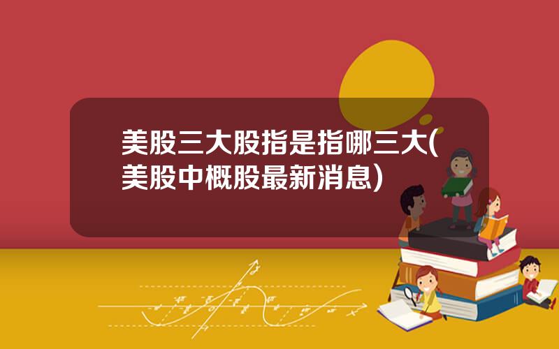 美股三大股指是指哪三大(美股中概股最新消息)