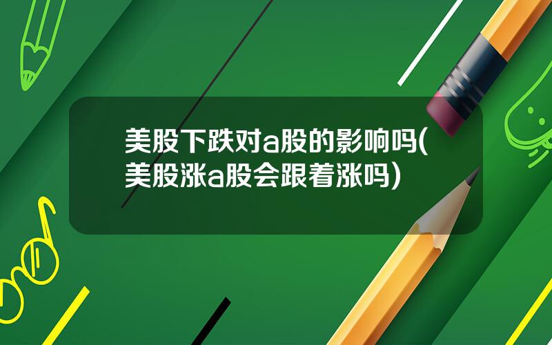 美股下跌对a股的影响吗(美股涨a股会跟着涨吗)