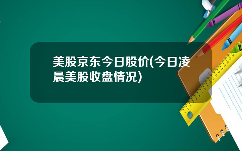 美股京东今日股价(今日凌晨美股收盘情况)