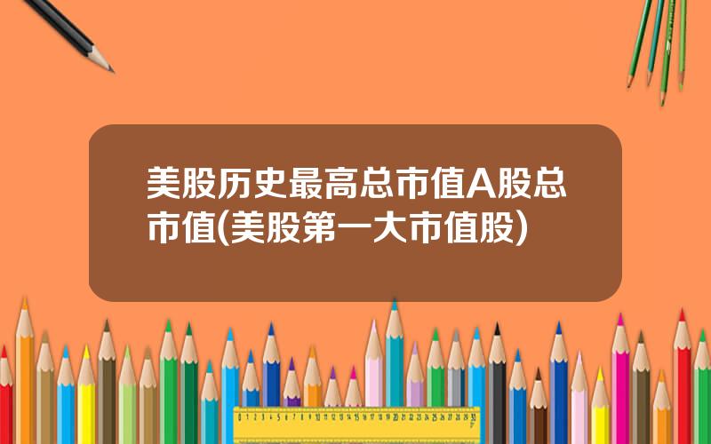 美股历史最高总市值A股总市值(美股第一大市值股)