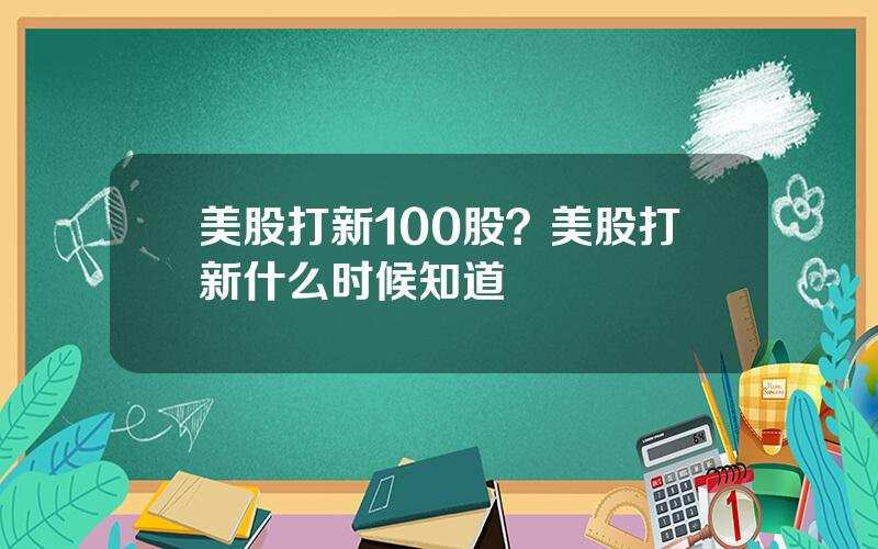 美股打新100股？美股打新什么时候知道