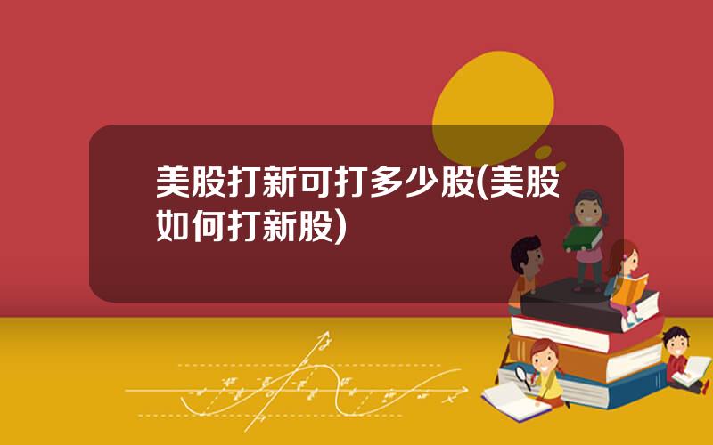 美股打新可打多少股(美股如何打新股)