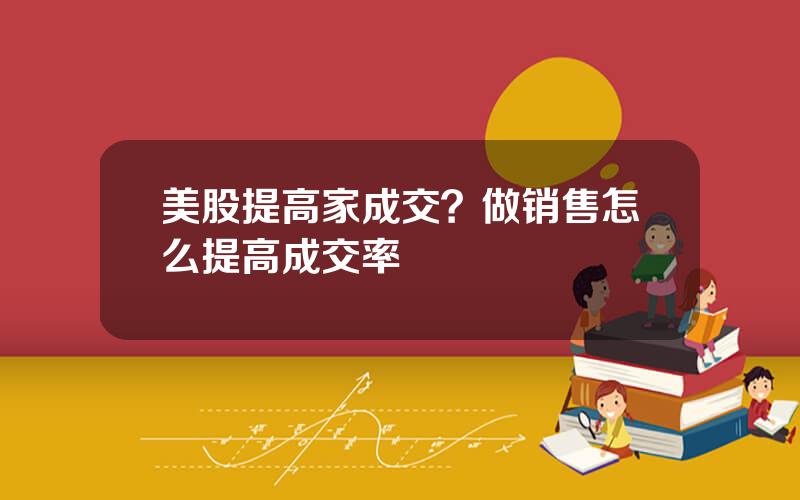 美股提高家成交？做销售怎么提高成交率