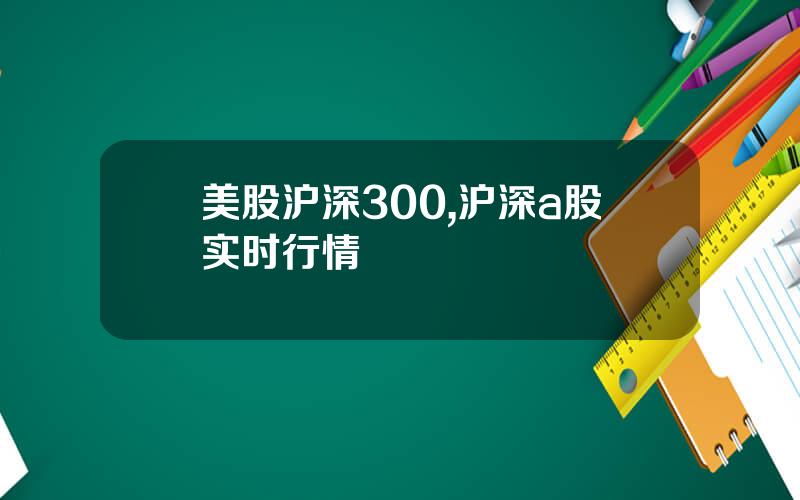 美股沪深300,沪深a股实时行情