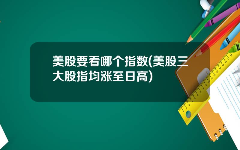 美股要看哪个指数(美股三大股指均涨至日高)