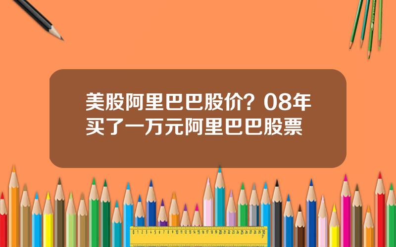 美股阿里巴巴股价？08年买了一万元阿里巴巴股票