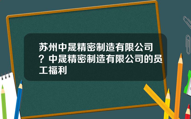 苏州中晟精密制造有限公司？中晟精密制造有限公司的员工福利
