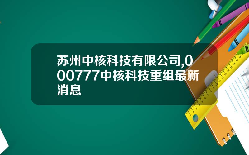 苏州中核科技有限公司,000777中核科技重组最新消息