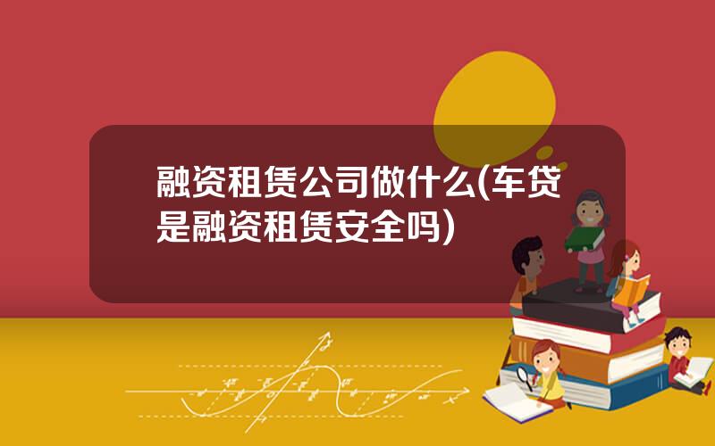 融资租赁公司做什么(车贷是融资租赁安全吗)