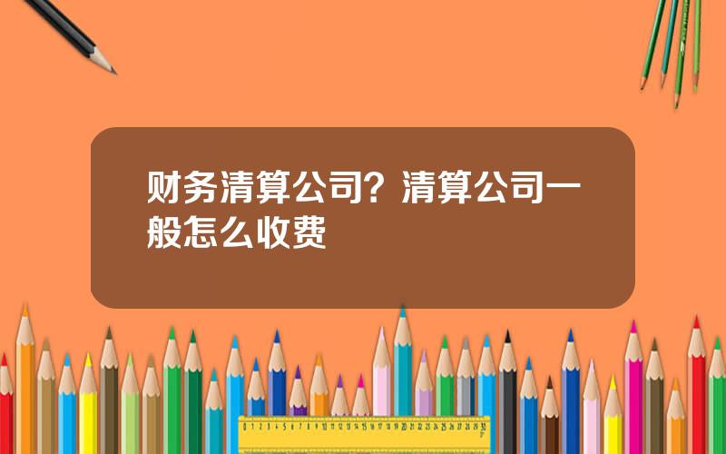 财务清算公司？清算公司一般怎么收费