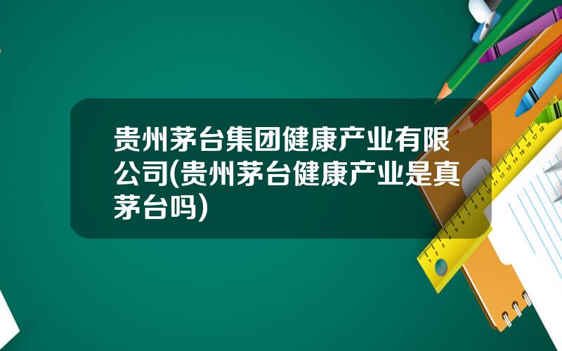 贵州茅台集团健康产业有限公司(贵州茅台健康产业是真茅台吗)