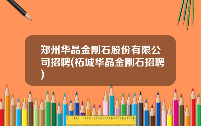 郑州华晶金刚石股份有限公司招聘(柘城华晶金刚石招聘)