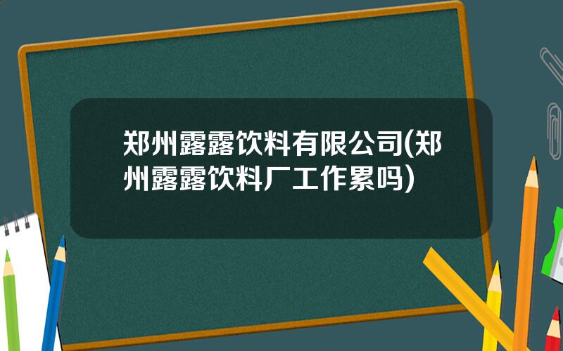 郑州露露饮料有限公司(郑州露露饮料厂工作累吗)