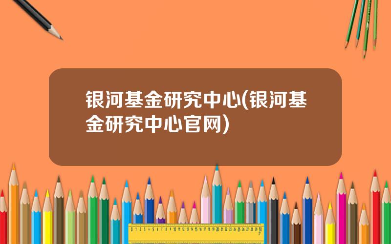 银河基金研究中心(银河基金研究中心官网)